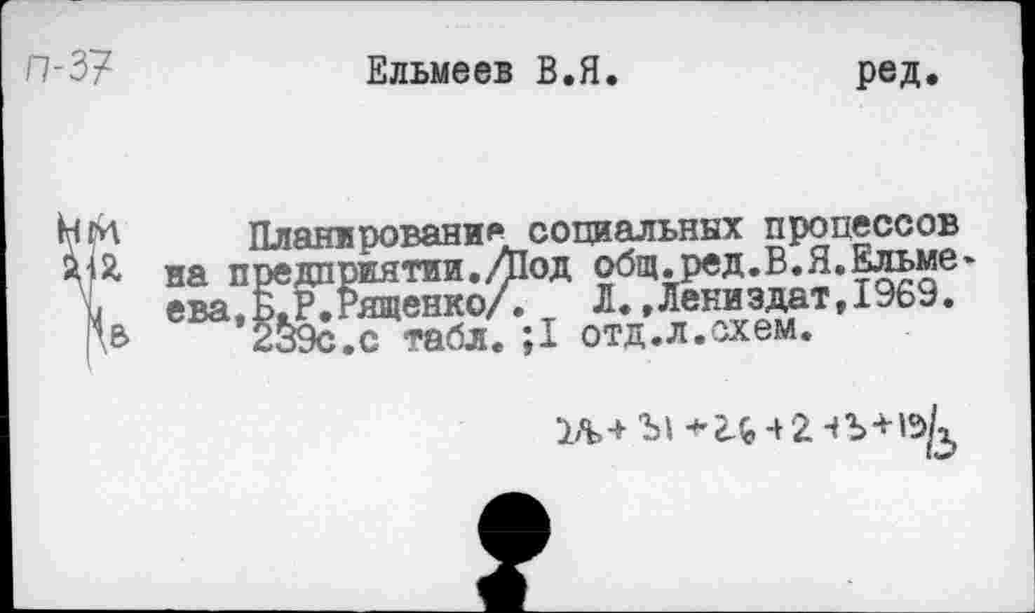 ﻿Ельмеев В.Я.	ред.
Планирования социальных процессов Я на предприятии./Под общ.ред.В.Я.Ельме-I ева.Б.Р.Рященко/. Л.,Лениздат,1969. \В 239с.с табл. ;1 отд.л.схем.
